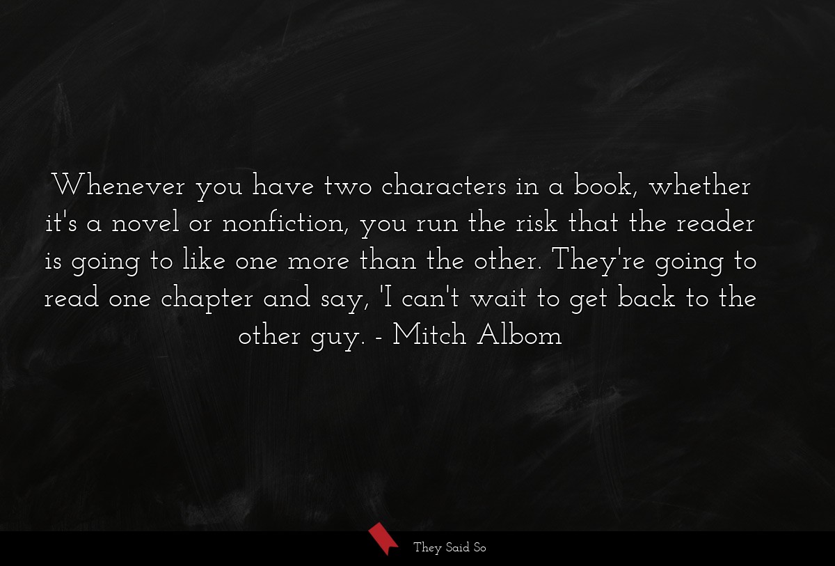 Whenever you have two characters in a book, whether it's a novel or nonfiction, you run the risk that the reader is going to like one more than the other. They're going to read one chapter and say, 'I can't wait to get back to the other guy.