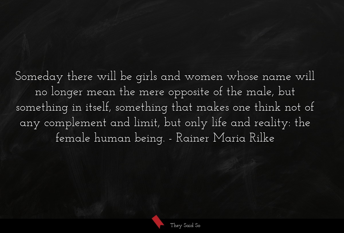 Someday there will be girls and women whose name will no longer mean the mere opposite of the male, but something in itself, something that makes one think not of any complement and limit, but only life and reality: the female human being.