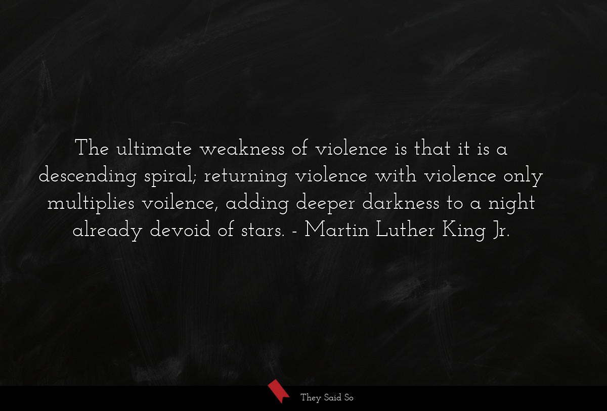 The ultimate weakness of violence is that it is a descending spiral; returning violence with violence only multiplies voilence, adding deeper darkness to a night already devoid of stars.