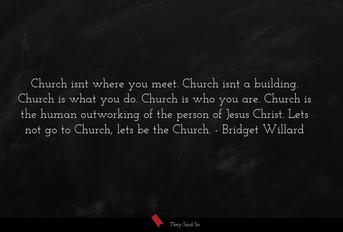 Church isnt where you meet. Church isnt a building. Church is what you do. Church is who you are. Church is the human outworking of the person of Jesus Christ. Lets not go to Church, lets be the Church.