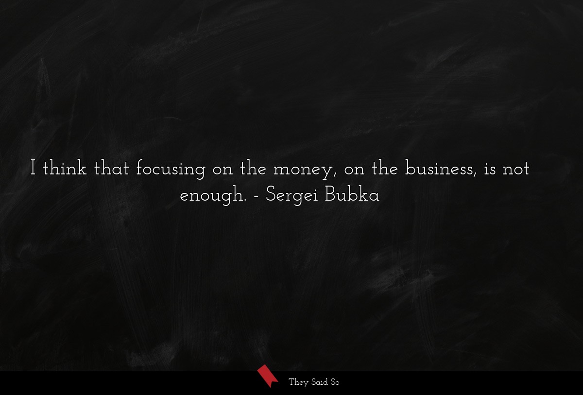 I think that focusing on the money, on the business, is not enough.