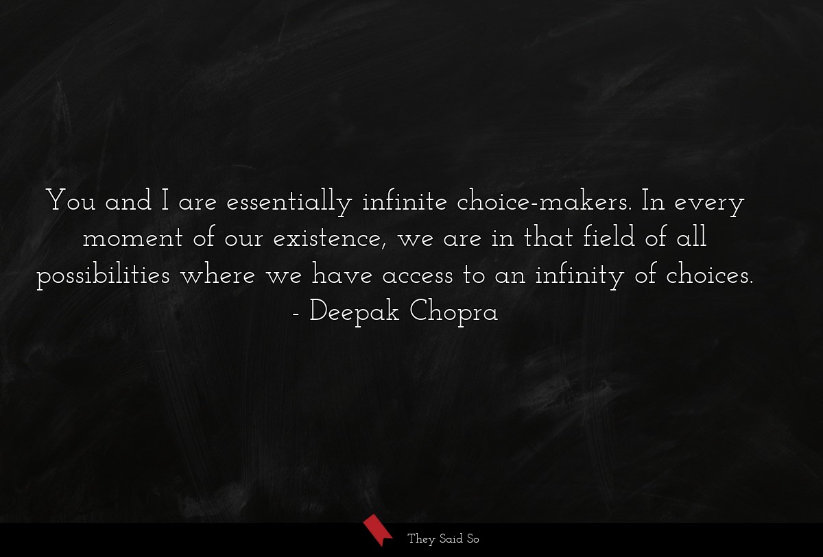 You and I are essentially infinite choice-makers. In every moment of our existence, we are in that field of all possibilities where we have access to an infinity of choices.