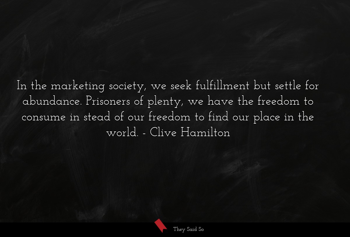 In the marketing society, we seek fulfillment but settle for abundance. Prisoners of plenty, we have the freedom to consume in stead of our freedom to find our place in the world.