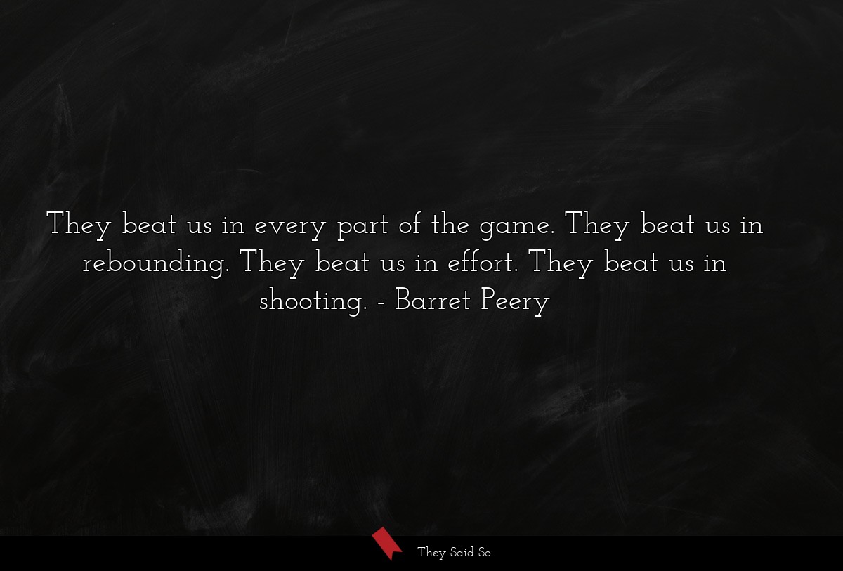 They beat us in every part of the game. They beat us in rebounding. They beat us in effort. They beat us in shooting.