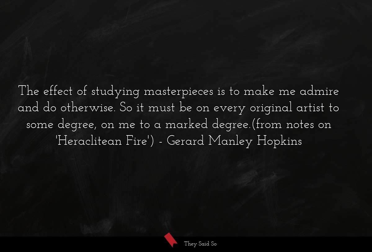 The effect of studying masterpieces is to make me admire and do otherwise. So it must be on every original artist to some degree, on me to a marked degree.(from notes on 'Heraclitean Fire')