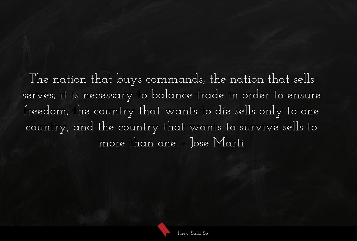 The nation that buys commands, the nation that sells serves; it is necessary to balance trade in order to ensure freedom; the country that wants to die sells only to one country, and the country that wants to survive sells to more than one.