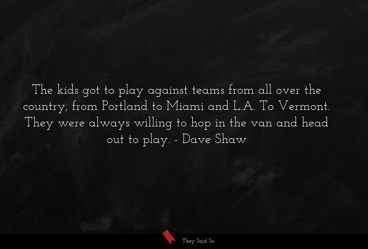 The kids got to play against teams from all over the country, from Portland to Miami and L.A. To Vermont. They were always willing to hop in the van and head out to play.