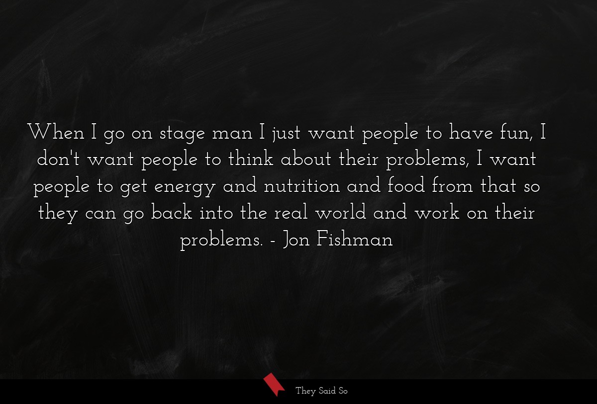 When I go on stage man I just want people to have fun, I don't want people to think about their problems, I want people to get energy and nutrition and food from that so they can go back into the real world and work on their problems.