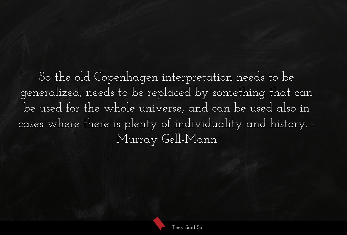 So the old Copenhagen interpretation needs to be generalized, needs to be replaced by something that can be used for the whole universe, and can be used also in cases where there is plenty of individuality and history.