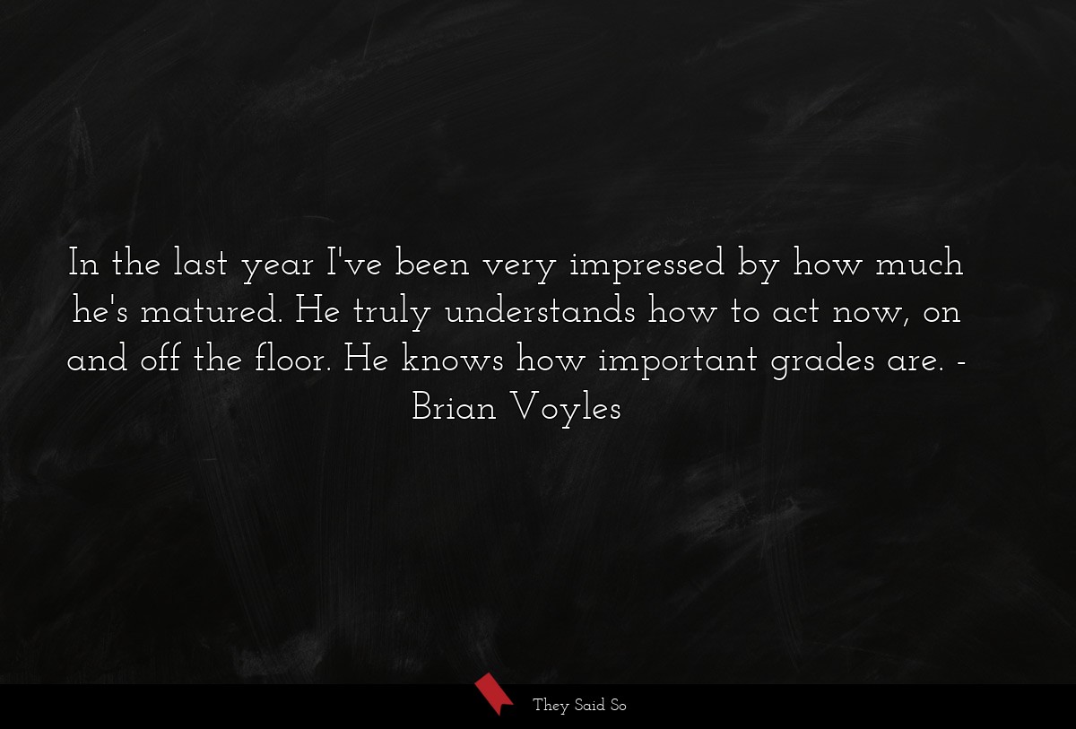 In the last year I've been very impressed by how much he's matured. He truly understands how to act now, on and off the floor. He knows how important grades are.