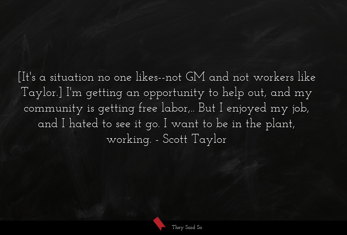 [It's a situation no one likes--not GM and not workers like Taylor.] I'm getting an opportunity to help out, and my community is getting free labor,.. But I enjoyed my job, and I hated to see it go. I want to be in the plant, working.