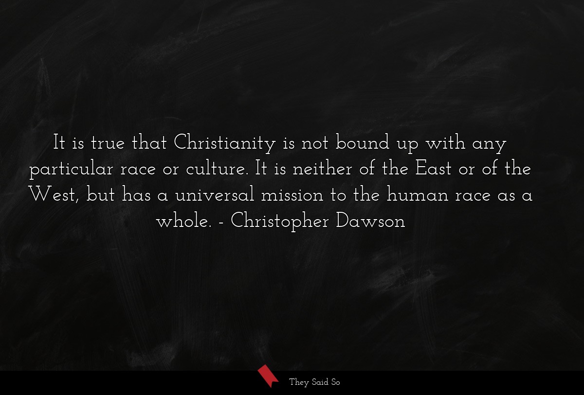 It is true that Christianity is not bound up with any particular race or culture. It is neither of the East or of the West, but has a universal mission to the human race as a whole.