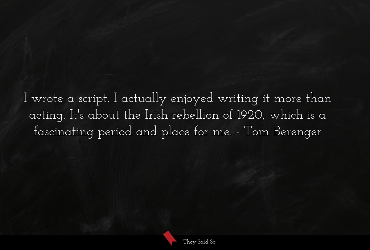 I wrote a script. I actually enjoyed writing it more than acting. It's about the Irish rebellion of 1920, which is a fascinating period and place for me.