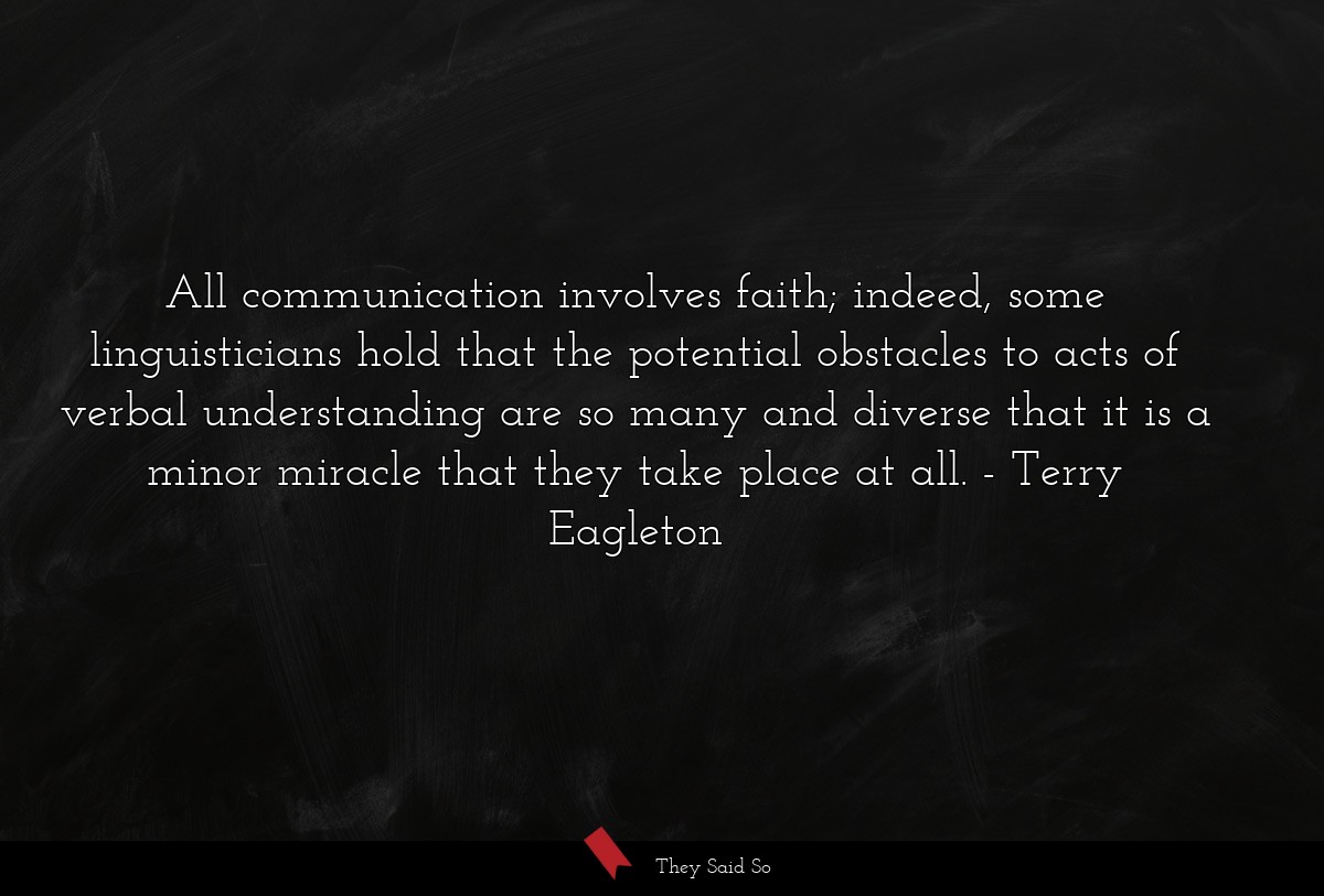All communication involves faith; indeed, some linguisticians hold that the potential obstacles to acts of verbal understanding are so many and diverse that it is a minor miracle that they take place at all.