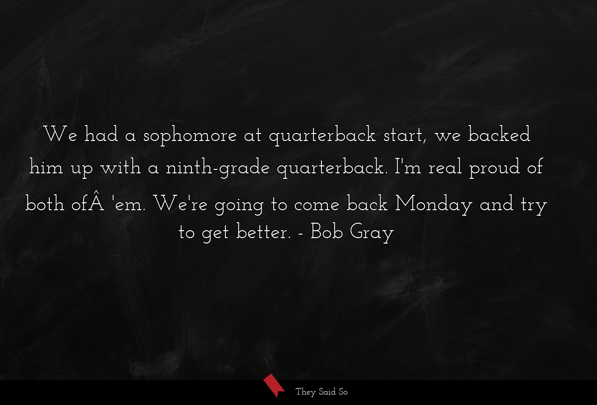 We had a sophomore at quarterback start, we backed him up with a ninth-grade quarterback. I'm real proud of both ofÂ 'em. We're going to come back Monday and try to get better.