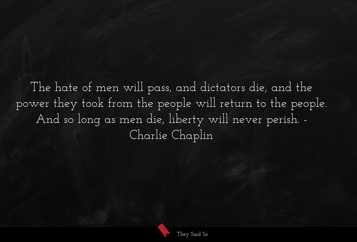 The hate of men will pass, and dictators die, and the power they took from the people will return to the people. And so long as men die, liberty will never perish.
