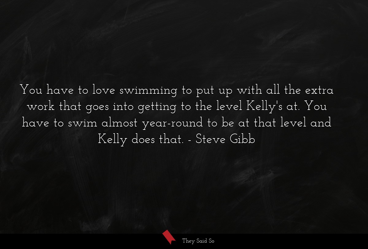 You have to love swimming to put up with all the extra work that goes into getting to the level Kelly's at. You have to swim almost year-round to be at that level and Kelly does that.