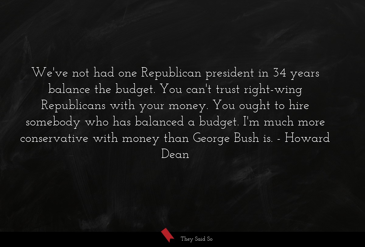 We've not had one Republican president in 34 years balance the budget. You can't trust right-wing Republicans with your money. You ought to hire somebody who has balanced a budget. I'm much more conservative with money than George Bush is.
