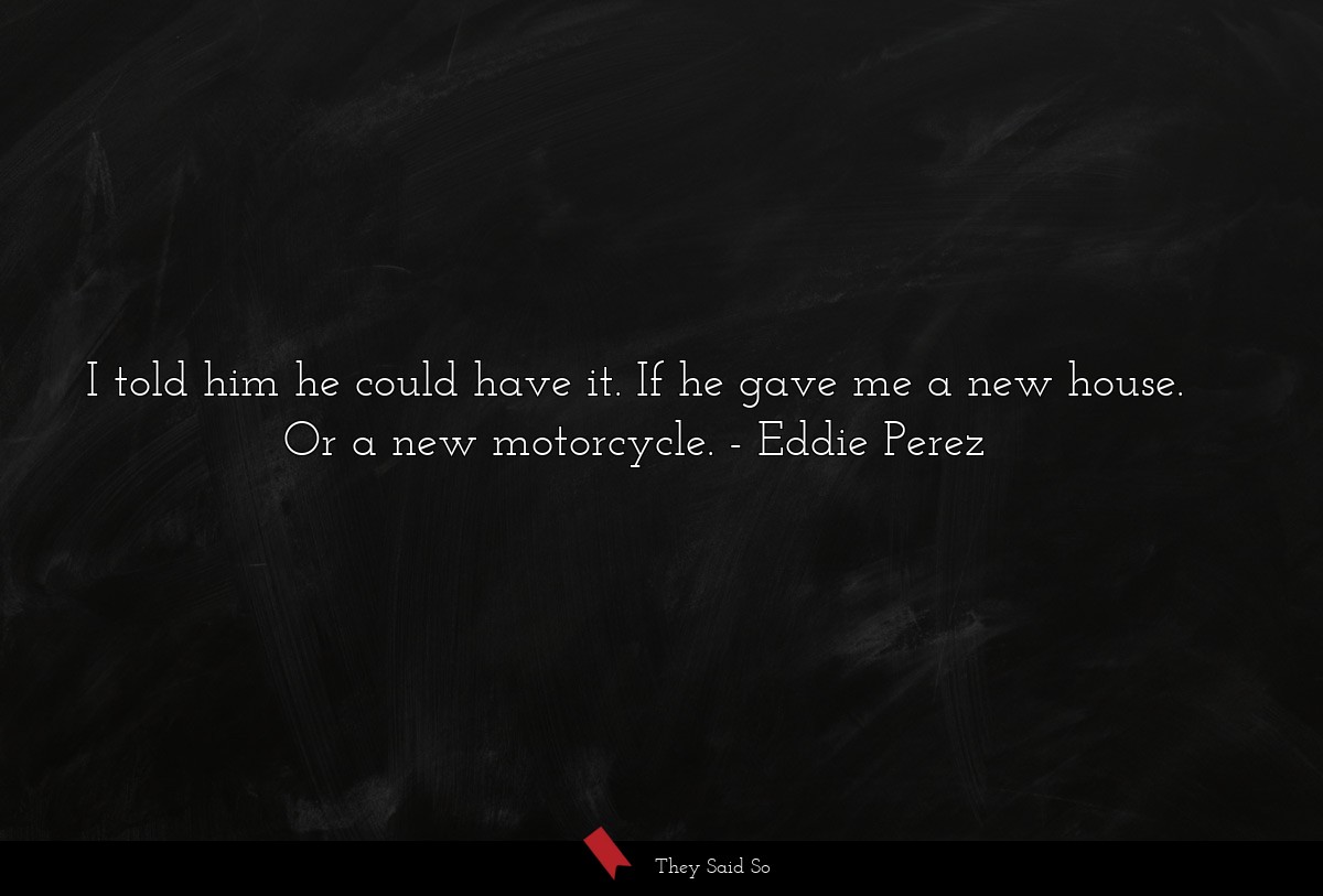 I told him he could have it. If he gave me a new house. Or a new motorcycle.