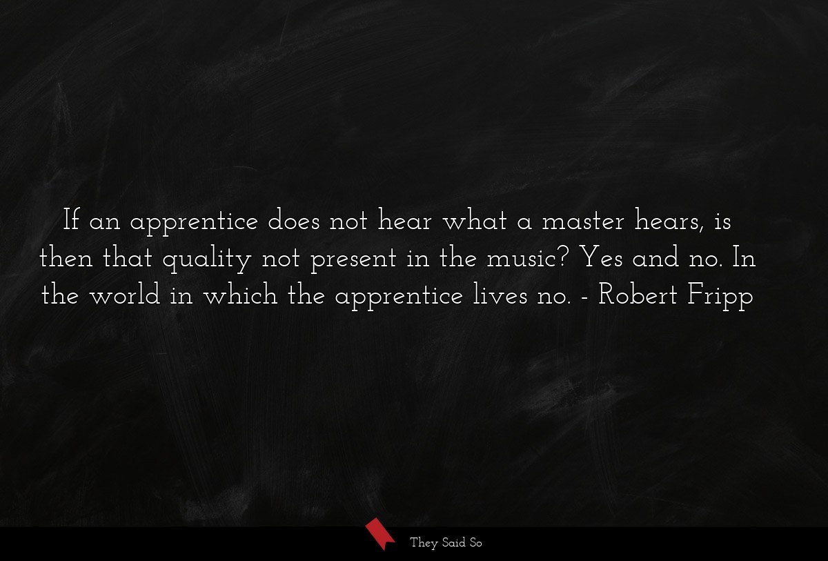 If an apprentice does not hear what a master hears, is then that quality not present in the music? Yes and no. In the world in which the apprentice lives no.