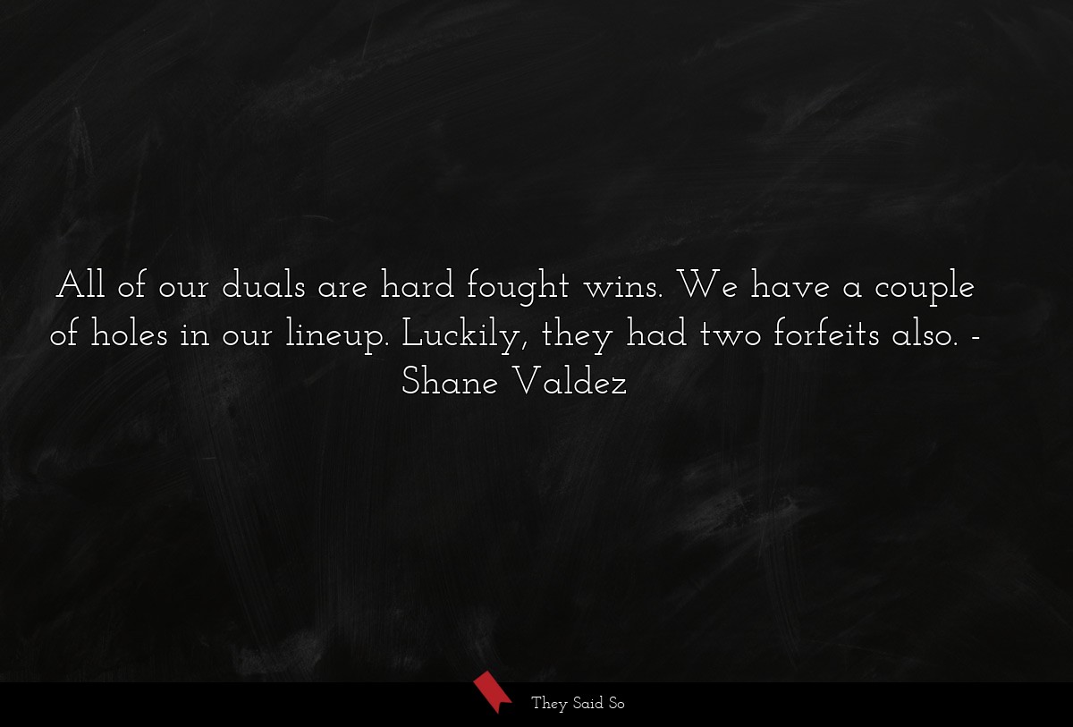 All of our duals are hard fought wins. We have a couple of holes in our lineup. Luckily, they had two forfeits also.