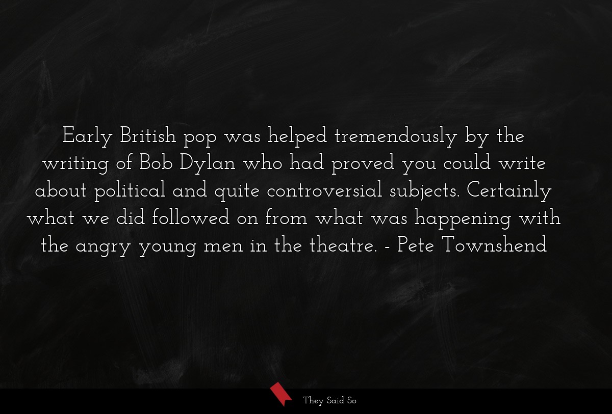 Early British pop was helped tremendously by the writing of Bob Dylan who had proved you could write about political and quite controversial subjects. Certainly what we did followed on from what was happening with the angry young men in the theatre.