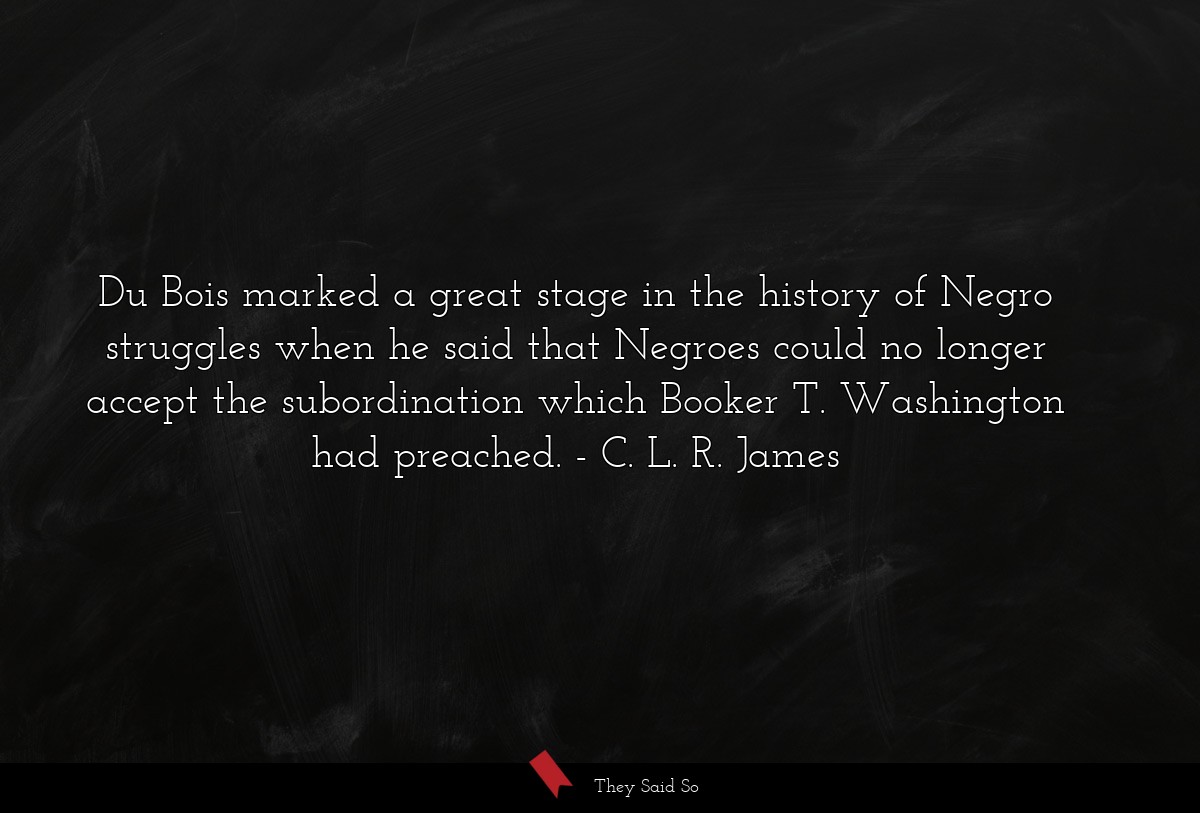 Du Bois marked a great stage in the history of Negro struggles when he said that Negroes could no longer accept the subordination which Booker T. Washington had preached.