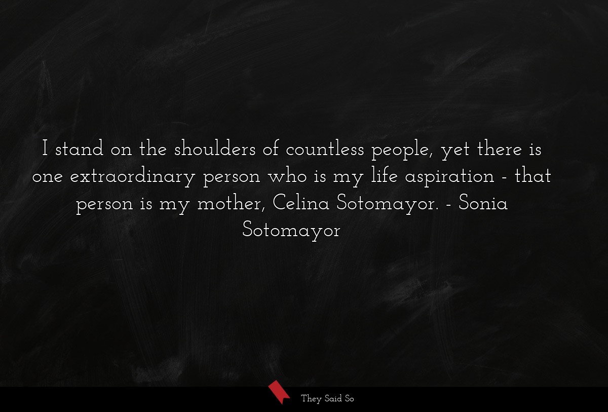 I stand on the shoulders of countless people, yet there is one extraordinary person who is my life aspiration - that person is my mother, Celina Sotomayor.