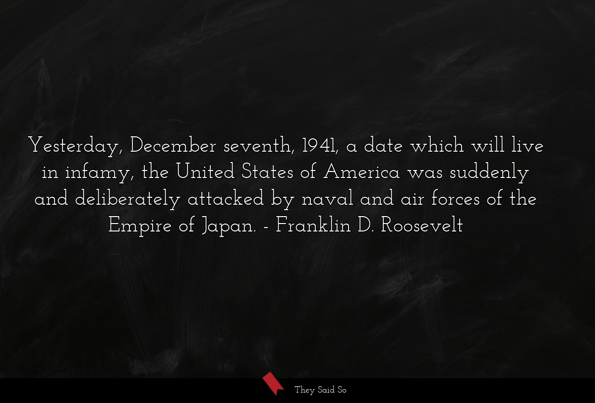 Yesterday, December seventh, 1941, a date which will live in infamy, the United States of America was suddenly and deliberately attacked by naval and air forces of the Empire of Japan.