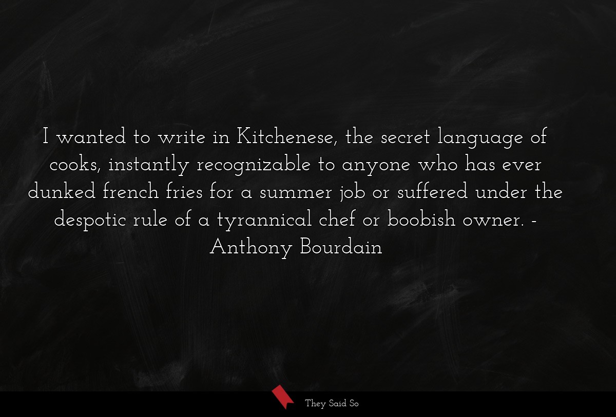 I wanted to write in Kitchenese, the secret language of cooks, instantly recognizable to anyone who has ever dunked french fries for a summer job or suffered under the despotic rule of a tyrannical chef or boobish owner.