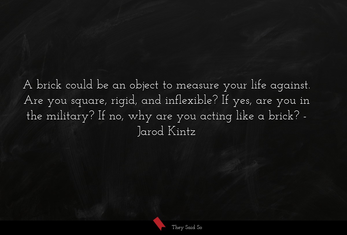 A brick could be an object to measure your life against. Are you square, rigid, and inflexible? If yes, are you in the military? If no, why are you acting like a brick?