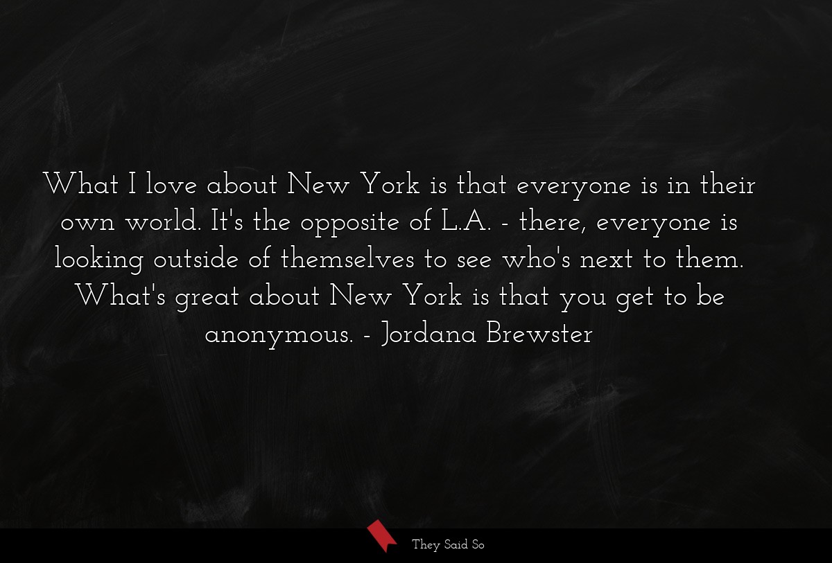 What I love about New York is that everyone is in their own world. It's the opposite of L.A. - there, everyone is looking outside of themselves to see who's next to them. What's great about New York is that you get to be anonymous.