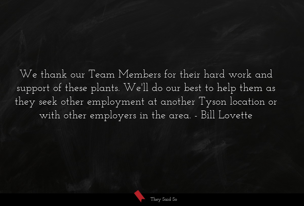 We thank our Team Members for their hard work and support of these plants. We'll do our best to help them as they seek other employment at another Tyson location or with other employers in the area.