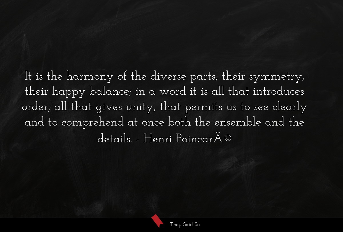 It is the harmony of the diverse parts, their symmetry, their happy balance; in a word it is all that introduces order, all that gives unity, that permits us to see clearly and to comprehend at once both the ensemble and the details.