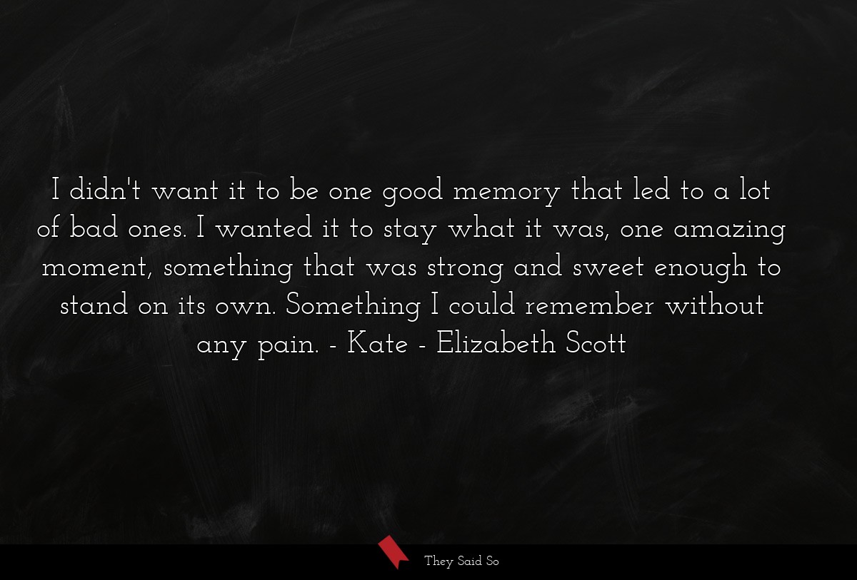 I didn't want it to be one good memory that led to a lot of bad ones. I wanted it to stay what it was, one amazing moment, something that was strong and sweet enough to stand on its own. Something I could remember without any pain. - Kate