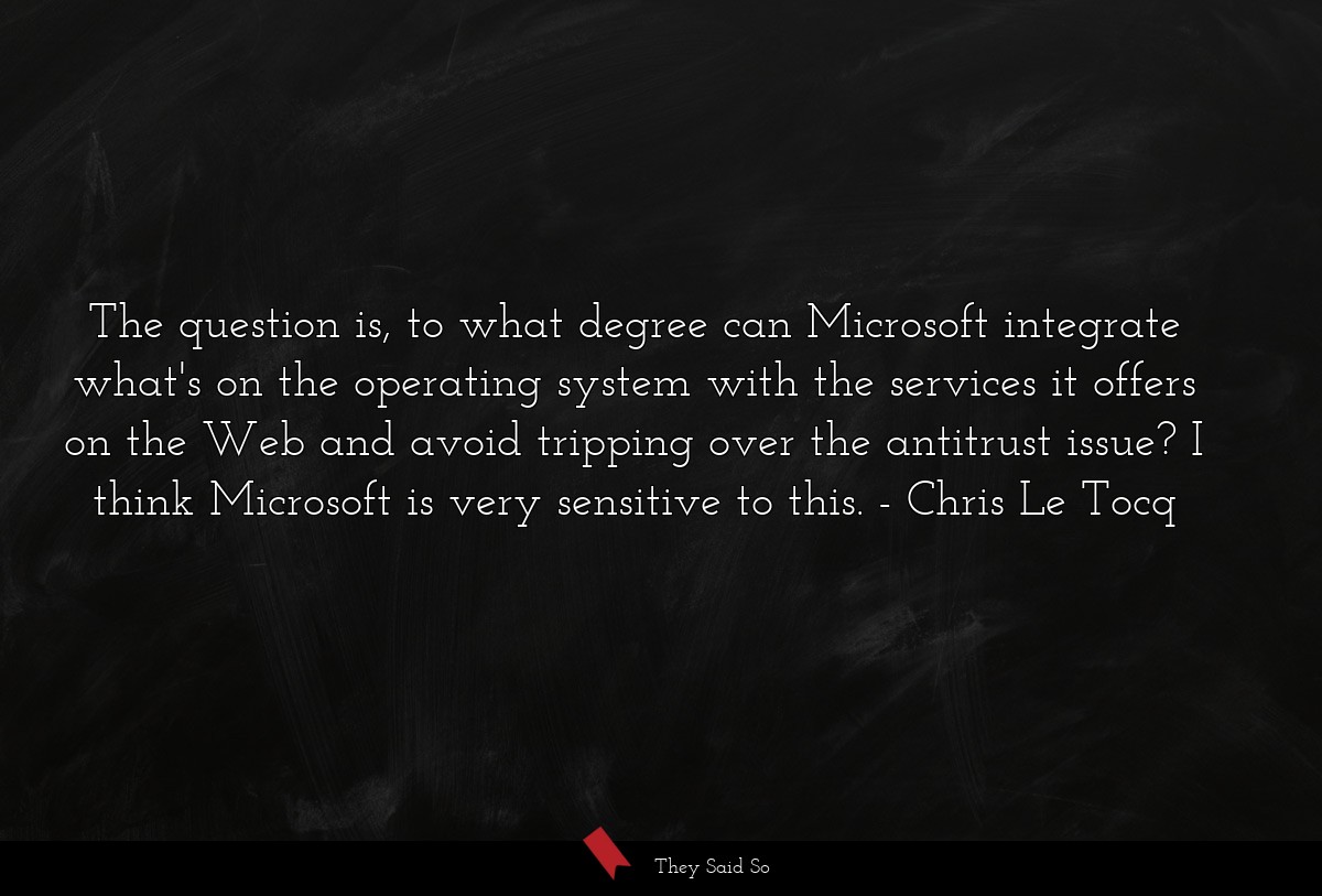 The question is, to what degree can Microsoft integrate what's on the operating system with the services it offers on the Web and avoid tripping over the antitrust issue? I think Microsoft is very sensitive to this.