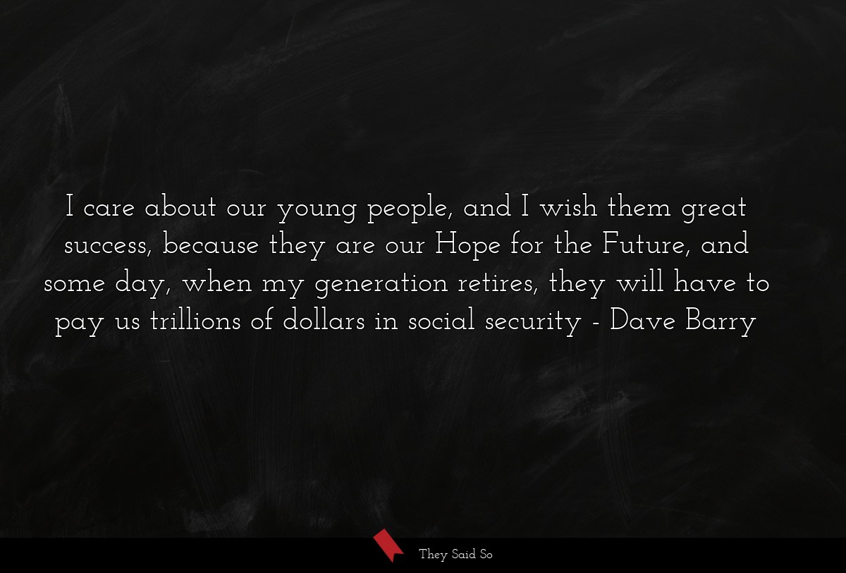 I care about our young people, and I wish them great success, because they are our Hope for the Future, and some day, when my generation retires, they will have to pay us trillions of dollars in social security