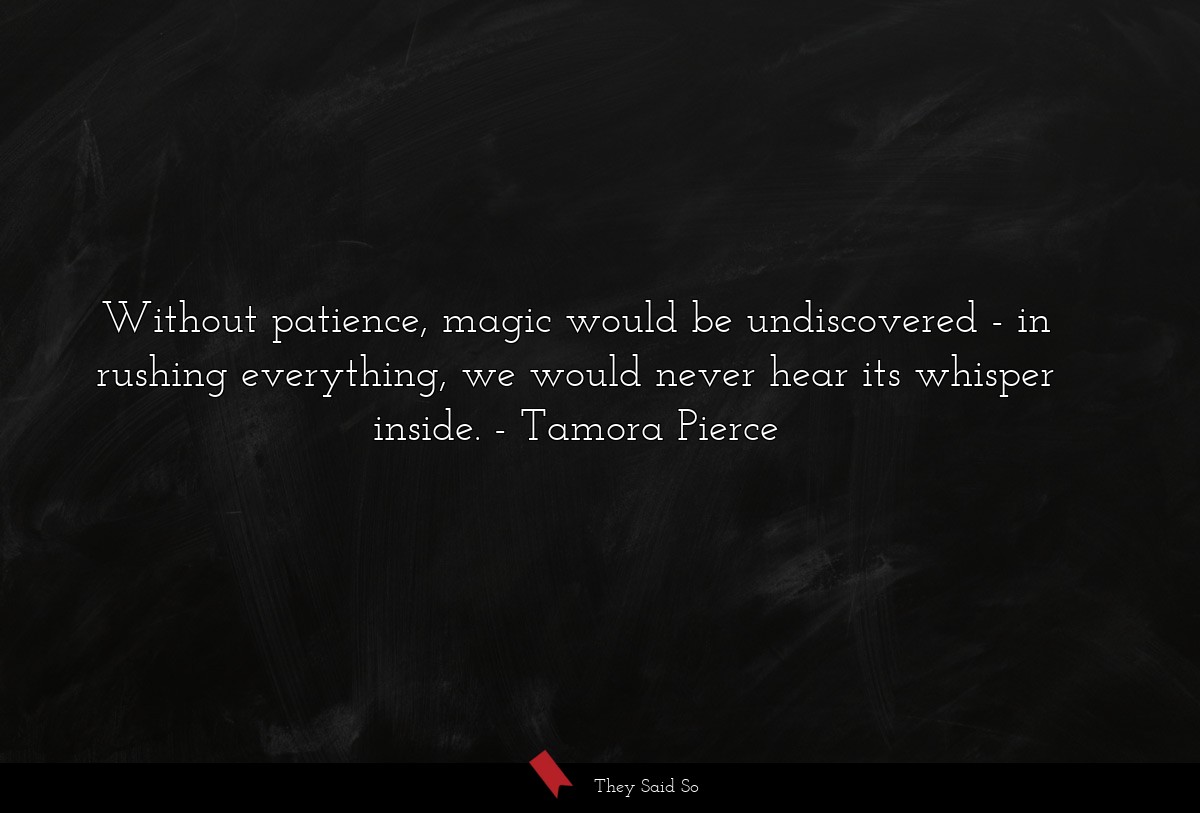 Without patience, magic would be undiscovered - in rushing everything, we would never hear its whisper inside.