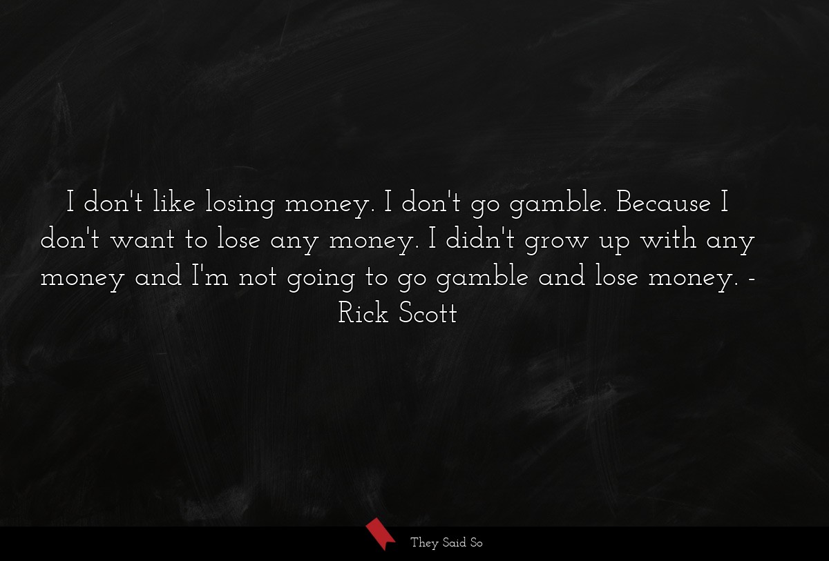 I don't like losing money. I don't go gamble. Because I don't want to lose any money. I didn't grow up with any money and I'm not going to go gamble and lose money.