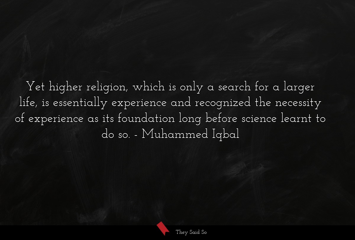 Yet higher religion, which is only a search for a larger life, is essentially experience and recognized the necessity of experience as its foundation long before science learnt to do so.