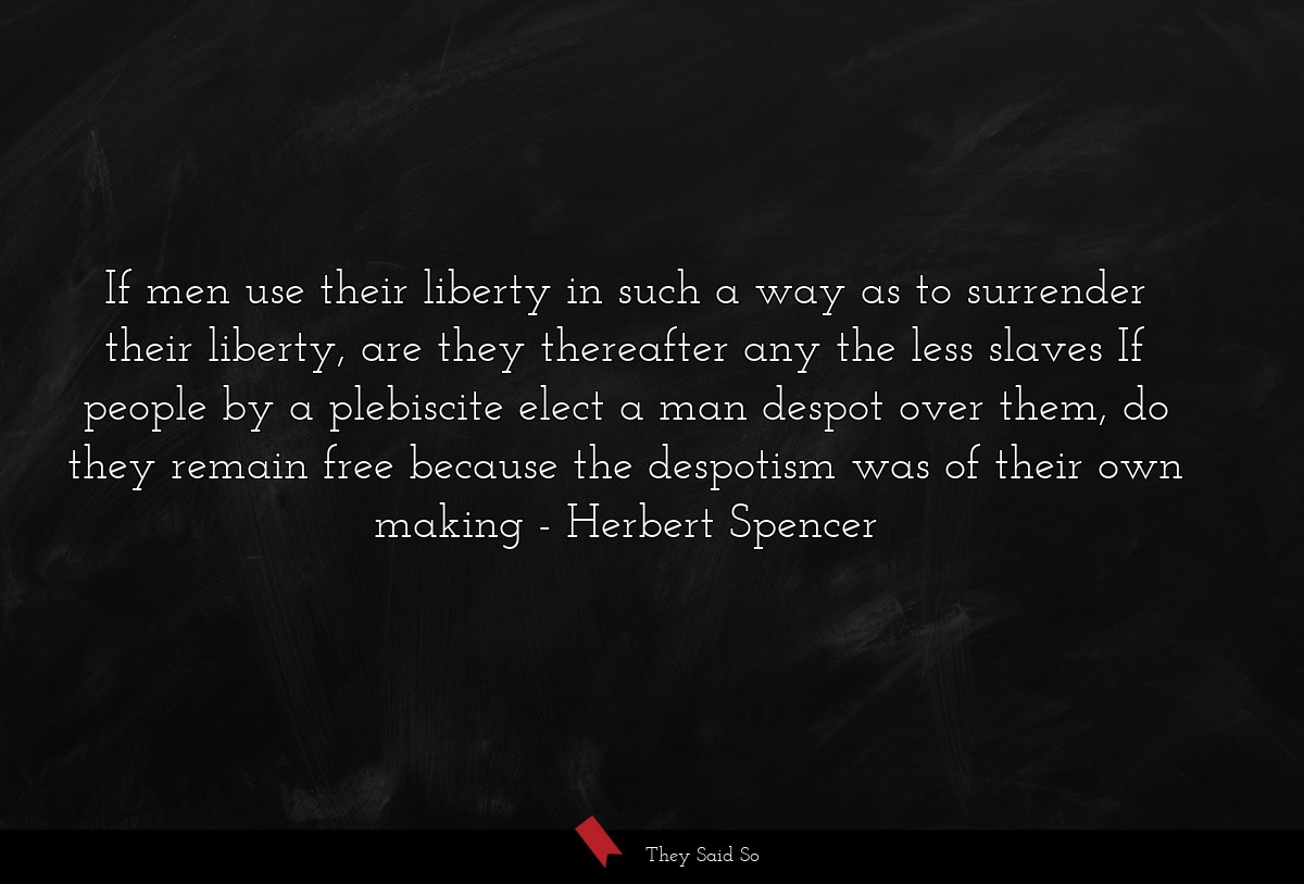 If men use their liberty in such a way as to surrender their liberty, are they thereafter any the less slaves If people by a plebiscite elect a man despot over them, do they remain free because the despotism was of their own making