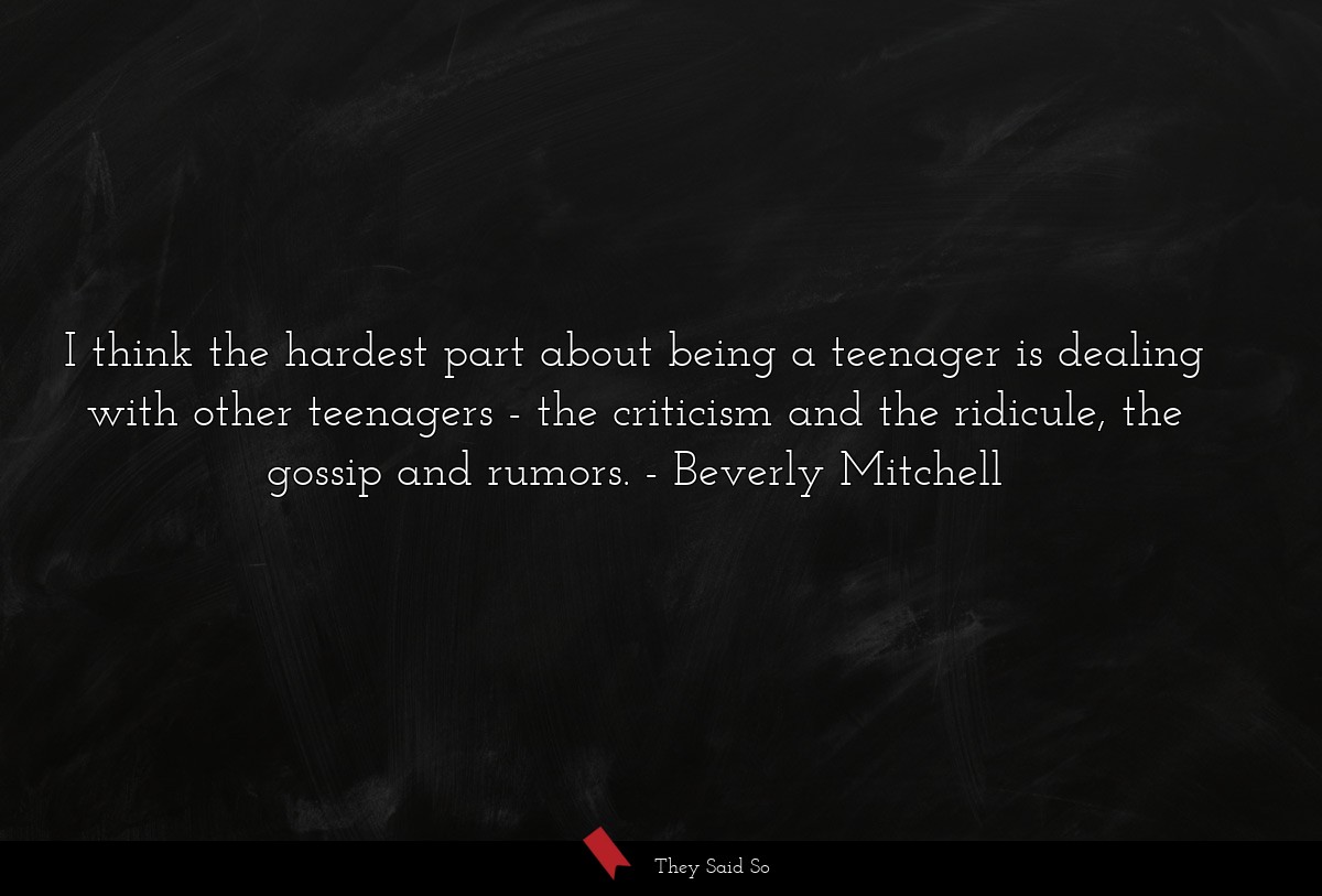 I think the hardest part about being a teenager is dealing with other teenagers - the criticism and the ridicule, the gossip and rumors.