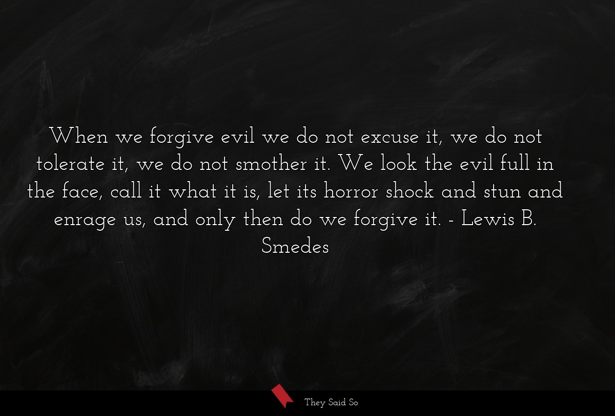 When we forgive evil we do not excuse it, we do not tolerate it, we do not smother it. We look the evil full in the face, call it what it is, let its horror shock and stun and enrage us, and only then do we forgive it.