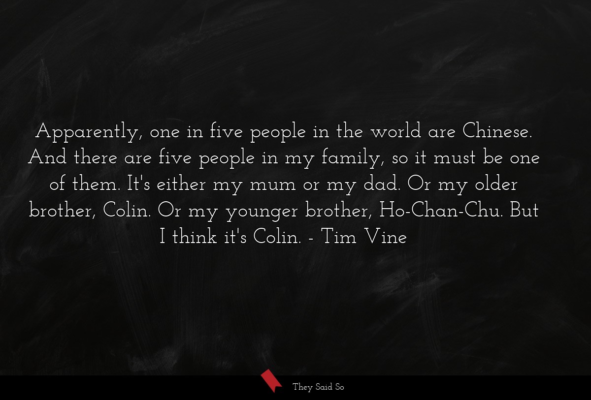 Apparently, one in five people in the world are Chinese. And there are five people in my family, so it must be one of them. It's either my mum or my dad. Or my older brother, Colin. Or my younger brother, Ho-Chan-Chu. But I think it's Colin.