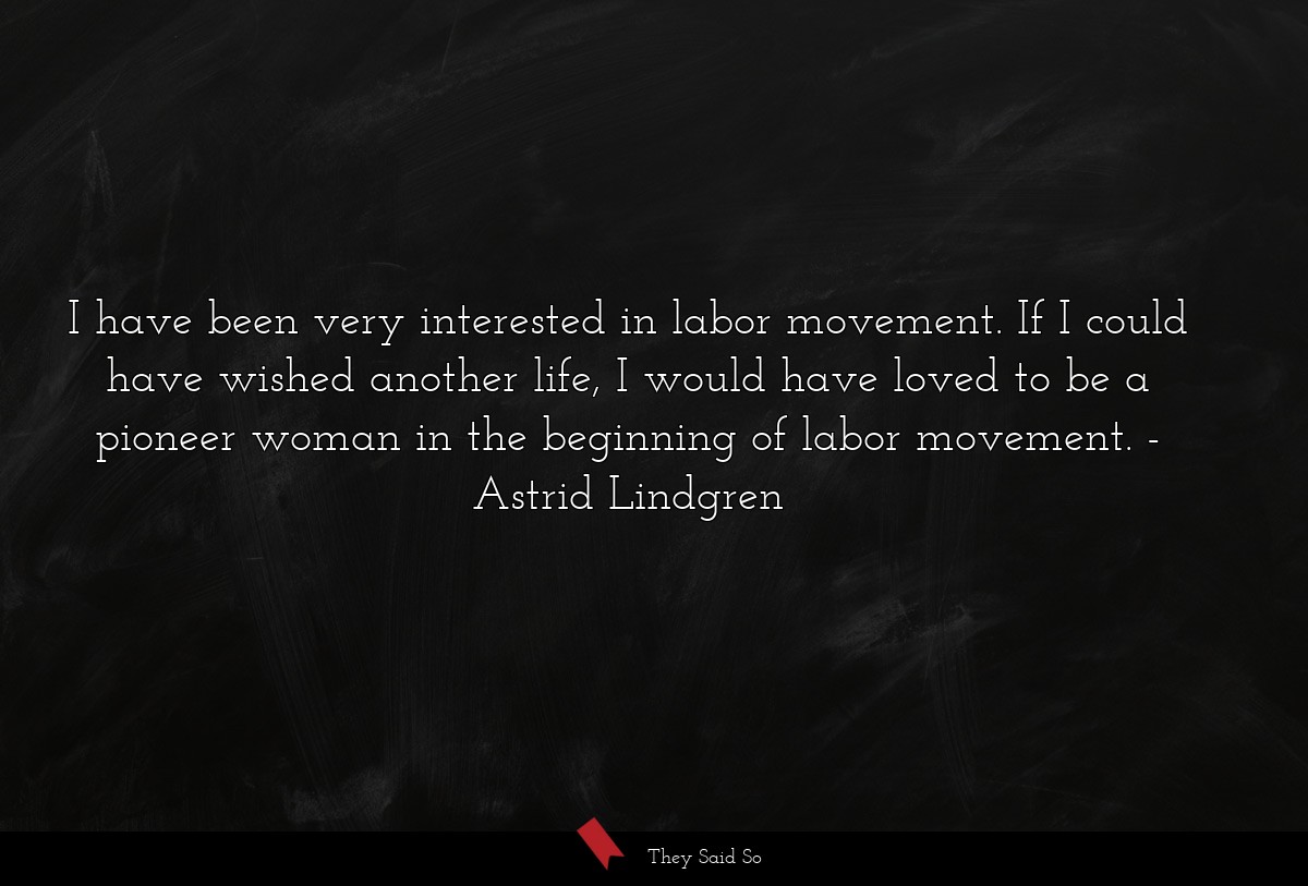 I have been very interested in labor movement. If I could have wished another life, I would have loved to be a pioneer woman in the beginning of labor movement.