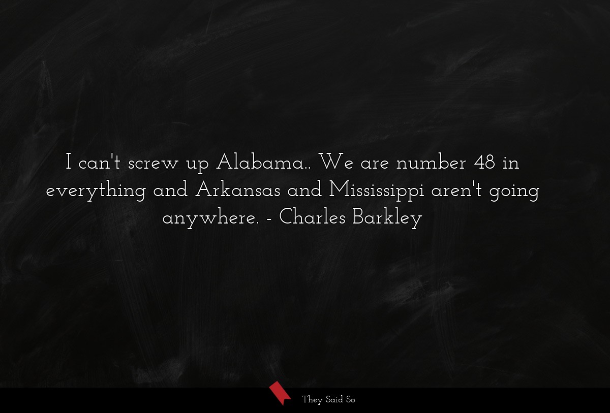 I can't screw up Alabama.. We are number 48 in everything and Arkansas and Mississippi aren't going anywhere.