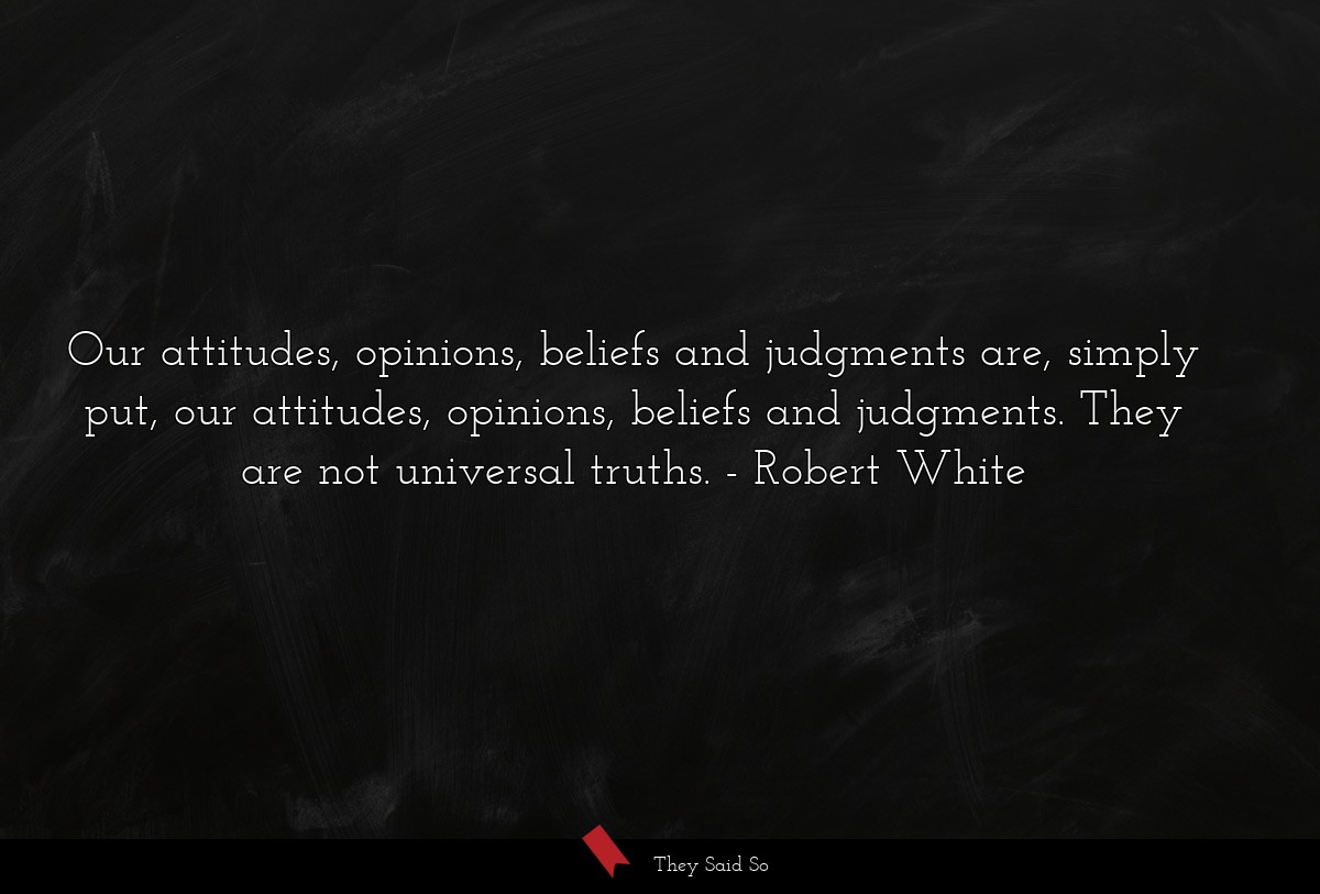 Our attitudes, opinions, beliefs and judgments are, simply put, our attitudes, opinions, beliefs and judgments. They are not universal truths.