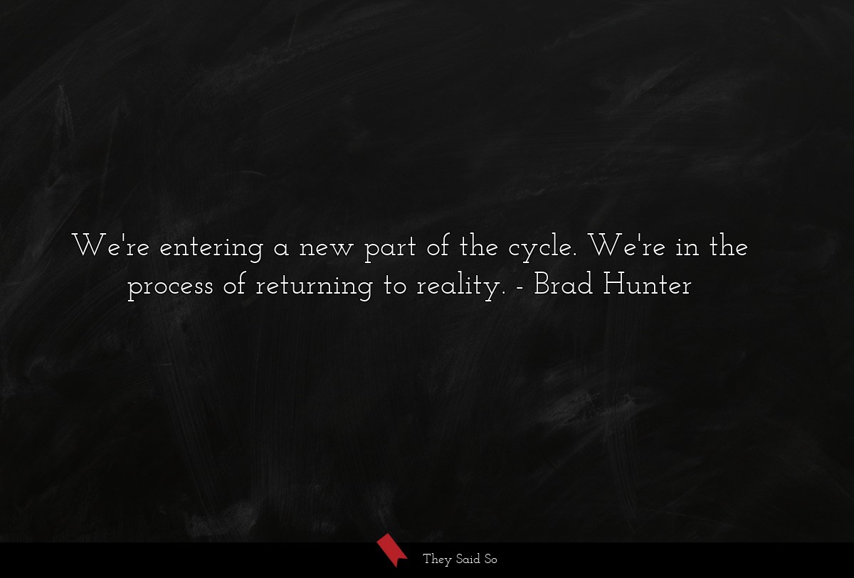 We're entering a new part of the cycle. We're in the process of returning to reality.