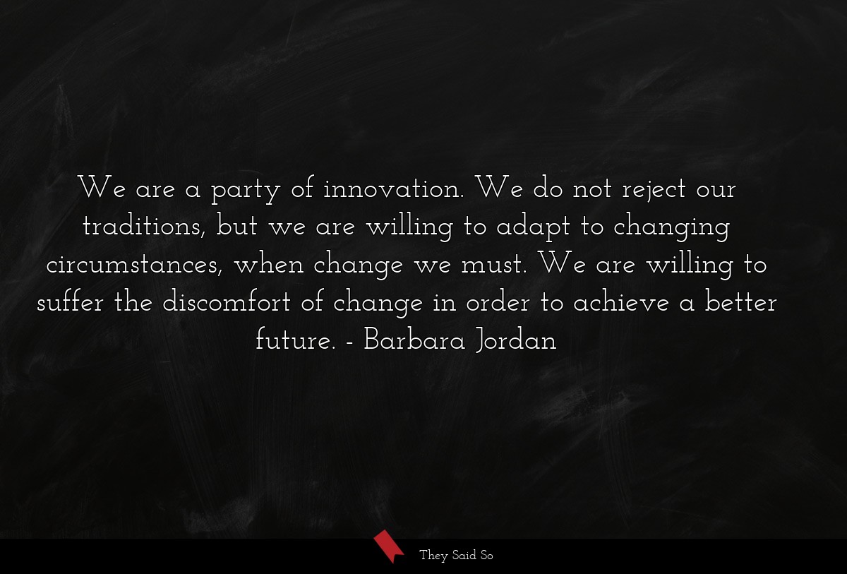We are a party of innovation. We do not reject our traditions, but we are willing to adapt to changing circumstances, when change we must. We are willing to suffer the discomfort of change in order to achieve a better future.