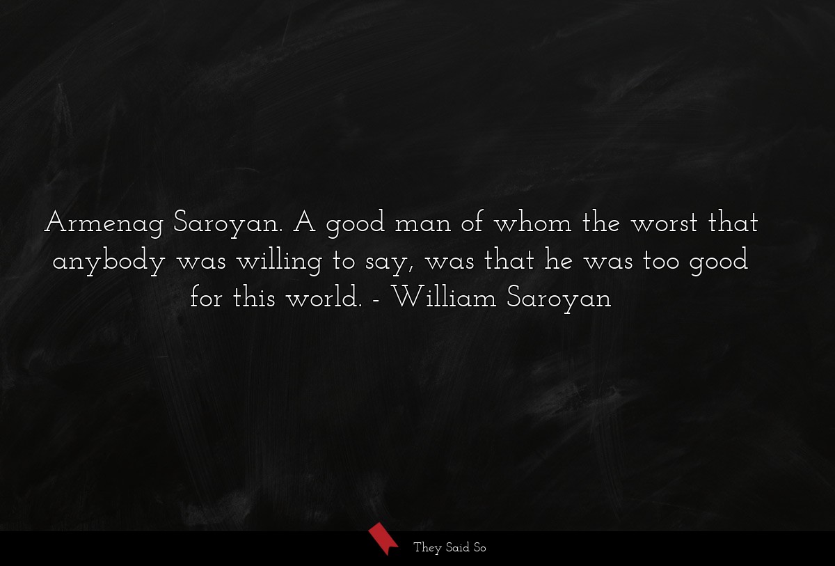Armenag Saroyan. A good man of whom the worst that anybody was willing to say, was that he was too good for this world.